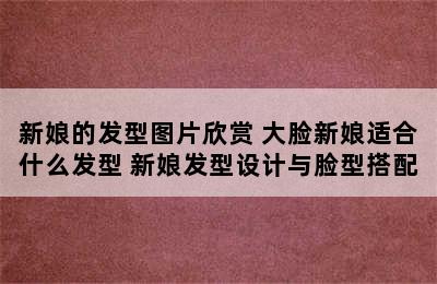 新娘的发型图片欣赏 大脸新娘适合什么发型 新娘发型设计与脸型搭配